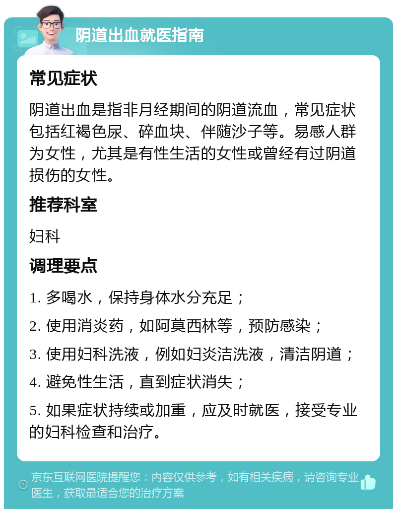 阴道出血就医指南 常见症状 阴道出血是指非月经期间的阴道流血，常见症状包括红褐色尿、碎血块、伴随沙子等。易感人群为女性，尤其是有性生活的女性或曾经有过阴道损伤的女性。 推荐科室 妇科 调理要点 1. 多喝水，保持身体水分充足； 2. 使用消炎药，如阿莫西林等，预防感染； 3. 使用妇科洗液，例如妇炎洁洗液，清洁阴道； 4. 避免性生活，直到症状消失； 5. 如果症状持续或加重，应及时就医，接受专业的妇科检查和治疗。