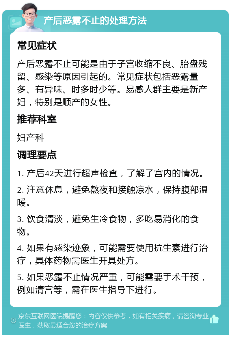 产后恶露不止的处理方法 常见症状 产后恶露不止可能是由于子宫收缩不良、胎盘残留、感染等原因引起的。常见症状包括恶露量多、有异味、时多时少等。易感人群主要是新产妇，特别是顺产的女性。 推荐科室 妇产科 调理要点 1. 产后42天进行超声检查，了解子宫内的情况。 2. 注意休息，避免熬夜和接触凉水，保持腹部温暖。 3. 饮食清淡，避免生冷食物，多吃易消化的食物。 4. 如果有感染迹象，可能需要使用抗生素进行治疗，具体药物需医生开具处方。 5. 如果恶露不止情况严重，可能需要手术干预，例如清宫等，需在医生指导下进行。