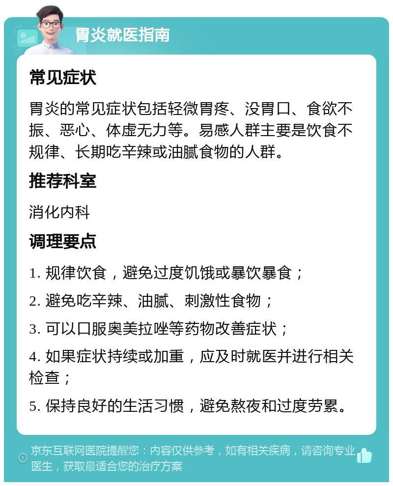 胃炎就医指南 常见症状 胃炎的常见症状包括轻微胃疼、没胃口、食欲不振、恶心、体虚无力等。易感人群主要是饮食不规律、长期吃辛辣或油腻食物的人群。 推荐科室 消化内科 调理要点 1. 规律饮食，避免过度饥饿或暴饮暴食； 2. 避免吃辛辣、油腻、刺激性食物； 3. 可以口服奥美拉唑等药物改善症状； 4. 如果症状持续或加重，应及时就医并进行相关检查； 5. 保持良好的生活习惯，避免熬夜和过度劳累。