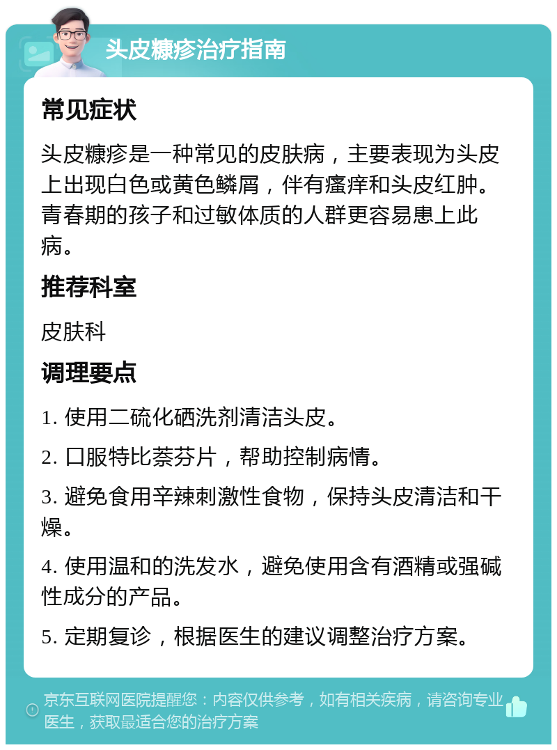 头皮糠疹治疗指南 常见症状 头皮糠疹是一种常见的皮肤病，主要表现为头皮上出现白色或黄色鳞屑，伴有瘙痒和头皮红肿。青春期的孩子和过敏体质的人群更容易患上此病。 推荐科室 皮肤科 调理要点 1. 使用二硫化硒洗剂清洁头皮。 2. 口服特比萘芬片，帮助控制病情。 3. 避免食用辛辣刺激性食物，保持头皮清洁和干燥。 4. 使用温和的洗发水，避免使用含有酒精或强碱性成分的产品。 5. 定期复诊，根据医生的建议调整治疗方案。