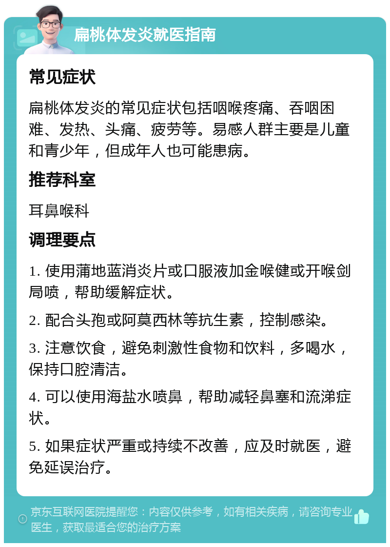 扁桃体发炎就医指南 常见症状 扁桃体发炎的常见症状包括咽喉疼痛、吞咽困难、发热、头痛、疲劳等。易感人群主要是儿童和青少年，但成年人也可能患病。 推荐科室 耳鼻喉科 调理要点 1. 使用蒲地蓝消炎片或口服液加金喉健或开喉剑局喷，帮助缓解症状。 2. 配合头孢或阿莫西林等抗生素，控制感染。 3. 注意饮食，避免刺激性食物和饮料，多喝水，保持口腔清洁。 4. 可以使用海盐水喷鼻，帮助减轻鼻塞和流涕症状。 5. 如果症状严重或持续不改善，应及时就医，避免延误治疗。