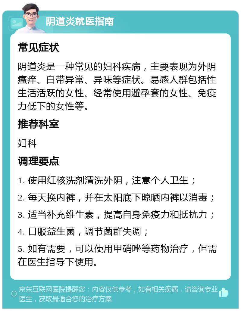 阴道炎就医指南 常见症状 阴道炎是一种常见的妇科疾病，主要表现为外阴瘙痒、白带异常、异味等症状。易感人群包括性生活活跃的女性、经常使用避孕套的女性、免疫力低下的女性等。 推荐科室 妇科 调理要点 1. 使用红核洗剂清洗外阴，注意个人卫生； 2. 每天换内裤，并在太阳底下晾晒内裤以消毒； 3. 适当补充维生素，提高自身免疫力和抵抗力； 4. 口服益生菌，调节菌群失调； 5. 如有需要，可以使用甲硝唑等药物治疗，但需在医生指导下使用。