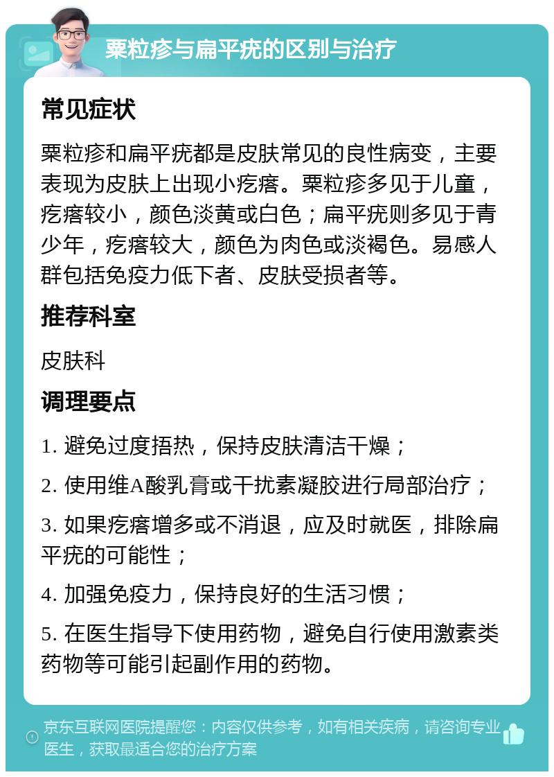 粟粒疹与扁平疣的区别与治疗 常见症状 粟粒疹和扁平疣都是皮肤常见的良性病变，主要表现为皮肤上出现小疙瘩。粟粒疹多见于儿童，疙瘩较小，颜色淡黄或白色；扁平疣则多见于青少年，疙瘩较大，颜色为肉色或淡褐色。易感人群包括免疫力低下者、皮肤受损者等。 推荐科室 皮肤科 调理要点 1. 避免过度捂热，保持皮肤清洁干燥； 2. 使用维A酸乳膏或干扰素凝胶进行局部治疗； 3. 如果疙瘩增多或不消退，应及时就医，排除扁平疣的可能性； 4. 加强免疫力，保持良好的生活习惯； 5. 在医生指导下使用药物，避免自行使用激素类药物等可能引起副作用的药物。