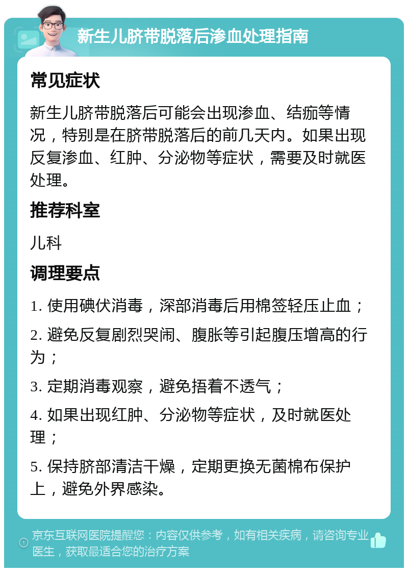 新生儿脐带脱落后渗血处理指南 常见症状 新生儿脐带脱落后可能会出现渗血、结痂等情况，特别是在脐带脱落后的前几天内。如果出现反复渗血、红肿、分泌物等症状，需要及时就医处理。 推荐科室 儿科 调理要点 1. 使用碘伏消毒，深部消毒后用棉签轻压止血； 2. 避免反复剧烈哭闹、腹胀等引起腹压增高的行为； 3. 定期消毒观察，避免捂着不透气； 4. 如果出现红肿、分泌物等症状，及时就医处理； 5. 保持脐部清洁干燥，定期更换无菌棉布保护上，避免外界感染。