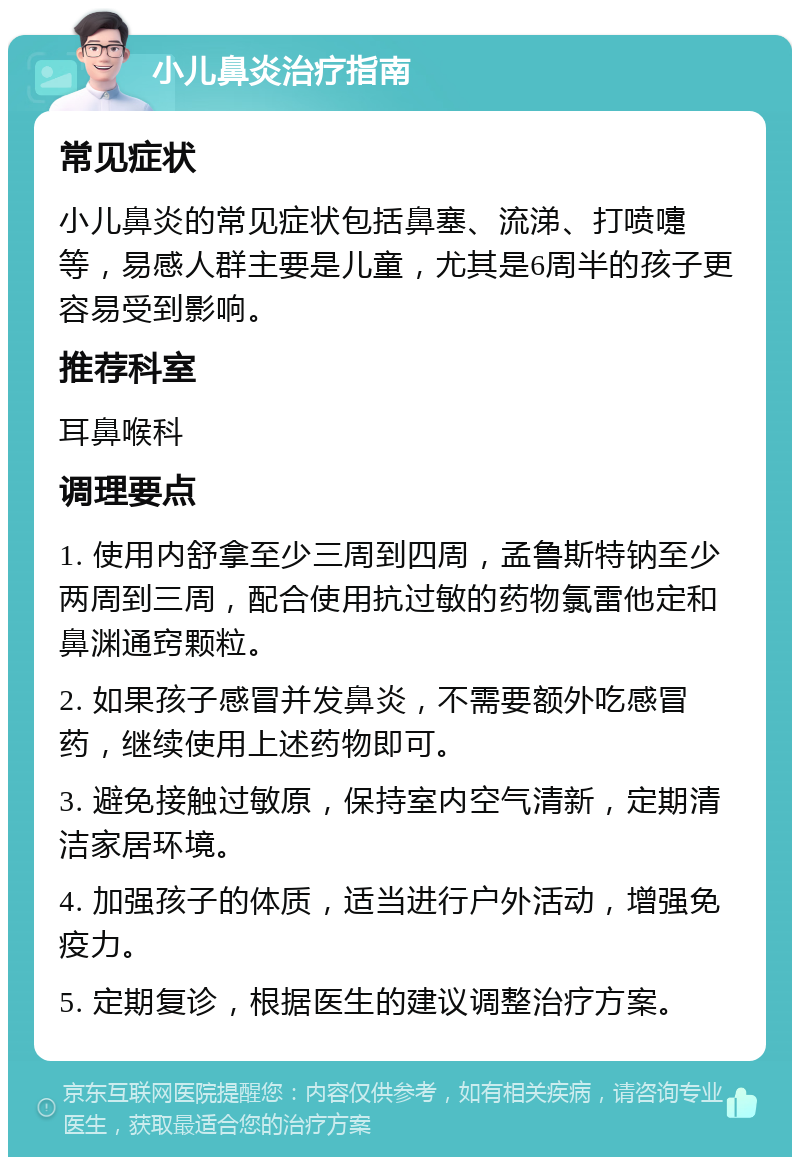 小儿鼻炎治疗指南 常见症状 小儿鼻炎的常见症状包括鼻塞、流涕、打喷嚏等，易感人群主要是儿童，尤其是6周半的孩子更容易受到影响。 推荐科室 耳鼻喉科 调理要点 1. 使用内舒拿至少三周到四周，孟鲁斯特钠至少两周到三周，配合使用抗过敏的药物氯雷他定和鼻渊通窍颗粒。 2. 如果孩子感冒并发鼻炎，不需要额外吃感冒药，继续使用上述药物即可。 3. 避免接触过敏原，保持室内空气清新，定期清洁家居环境。 4. 加强孩子的体质，适当进行户外活动，增强免疫力。 5. 定期复诊，根据医生的建议调整治疗方案。