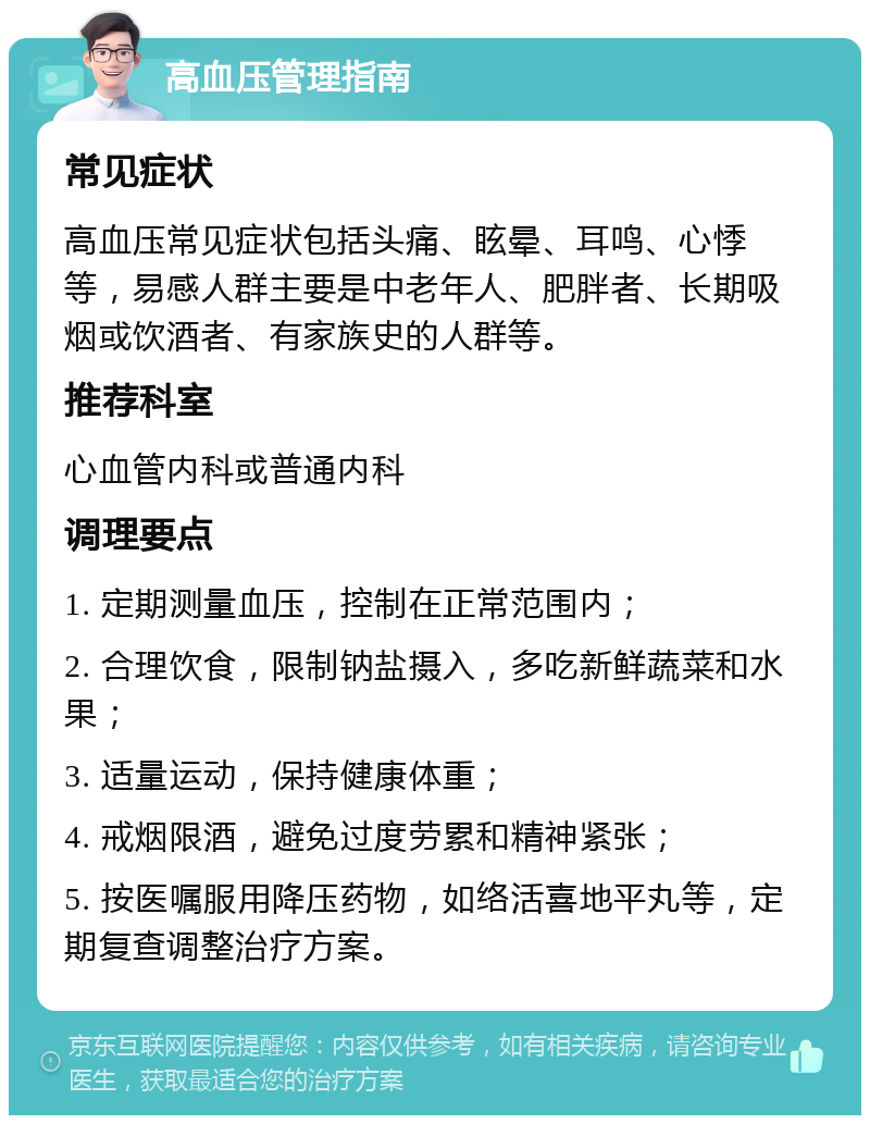 高血压管理指南 常见症状 高血压常见症状包括头痛、眩晕、耳鸣、心悸等，易感人群主要是中老年人、肥胖者、长期吸烟或饮酒者、有家族史的人群等。 推荐科室 心血管内科或普通内科 调理要点 1. 定期测量血压，控制在正常范围内； 2. 合理饮食，限制钠盐摄入，多吃新鲜蔬菜和水果； 3. 适量运动，保持健康体重； 4. 戒烟限酒，避免过度劳累和精神紧张； 5. 按医嘱服用降压药物，如络活喜地平丸等，定期复查调整治疗方案。