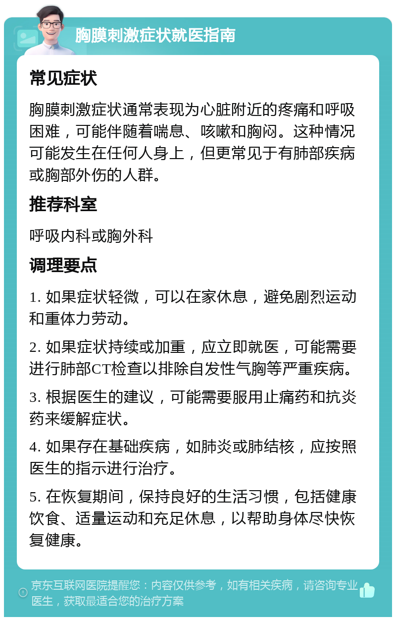 胸膜刺激症状就医指南 常见症状 胸膜刺激症状通常表现为心脏附近的疼痛和呼吸困难，可能伴随着喘息、咳嗽和胸闷。这种情况可能发生在任何人身上，但更常见于有肺部疾病或胸部外伤的人群。 推荐科室 呼吸内科或胸外科 调理要点 1. 如果症状轻微，可以在家休息，避免剧烈运动和重体力劳动。 2. 如果症状持续或加重，应立即就医，可能需要进行肺部CT检查以排除自发性气胸等严重疾病。 3. 根据医生的建议，可能需要服用止痛药和抗炎药来缓解症状。 4. 如果存在基础疾病，如肺炎或肺结核，应按照医生的指示进行治疗。 5. 在恢复期间，保持良好的生活习惯，包括健康饮食、适量运动和充足休息，以帮助身体尽快恢复健康。