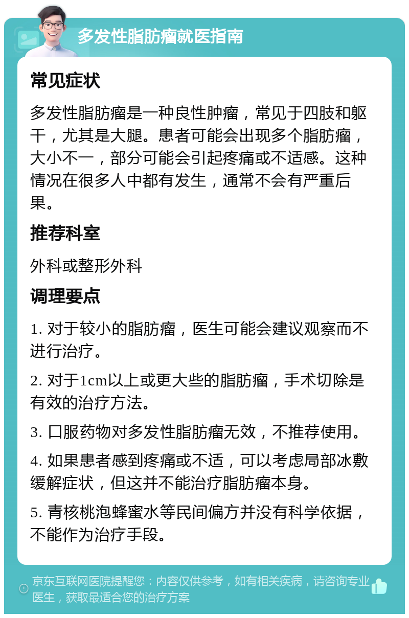 多发性脂肪瘤就医指南 常见症状 多发性脂肪瘤是一种良性肿瘤，常见于四肢和躯干，尤其是大腿。患者可能会出现多个脂肪瘤，大小不一，部分可能会引起疼痛或不适感。这种情况在很多人中都有发生，通常不会有严重后果。 推荐科室 外科或整形外科 调理要点 1. 对于较小的脂肪瘤，医生可能会建议观察而不进行治疗。 2. 对于1cm以上或更大些的脂肪瘤，手术切除是有效的治疗方法。 3. 口服药物对多发性脂肪瘤无效，不推荐使用。 4. 如果患者感到疼痛或不适，可以考虑局部冰敷缓解症状，但这并不能治疗脂肪瘤本身。 5. 青核桃泡蜂蜜水等民间偏方并没有科学依据，不能作为治疗手段。