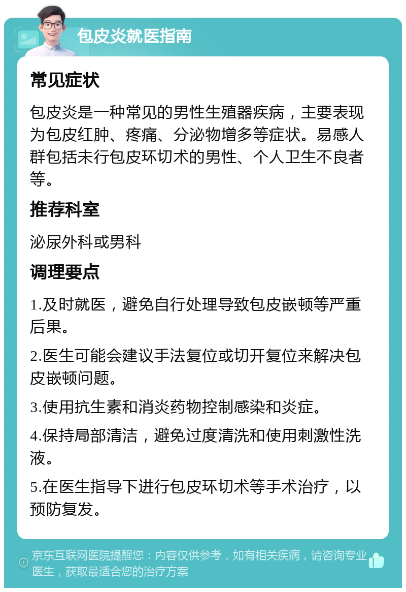 包皮炎就医指南 常见症状 包皮炎是一种常见的男性生殖器疾病，主要表现为包皮红肿、疼痛、分泌物增多等症状。易感人群包括未行包皮环切术的男性、个人卫生不良者等。 推荐科室 泌尿外科或男科 调理要点 1.及时就医，避免自行处理导致包皮嵌顿等严重后果。 2.医生可能会建议手法复位或切开复位来解决包皮嵌顿问题。 3.使用抗生素和消炎药物控制感染和炎症。 4.保持局部清洁，避免过度清洗和使用刺激性洗液。 5.在医生指导下进行包皮环切术等手术治疗，以预防复发。