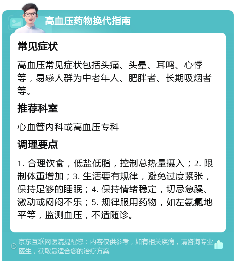 高血压药物换代指南 常见症状 高血压常见症状包括头痛、头晕、耳鸣、心悸等，易感人群为中老年人、肥胖者、长期吸烟者等。 推荐科室 心血管内科或高血压专科 调理要点 1. 合理饮食，低盐低脂，控制总热量摄入；2. 限制体重增加；3. 生活要有规律，避免过度紧张，保持足够的睡眠；4. 保持情绪稳定，切忌急躁、激动或闷闷不乐；5. 规律服用药物，如左氨氯地平等，监测血压，不适随诊。