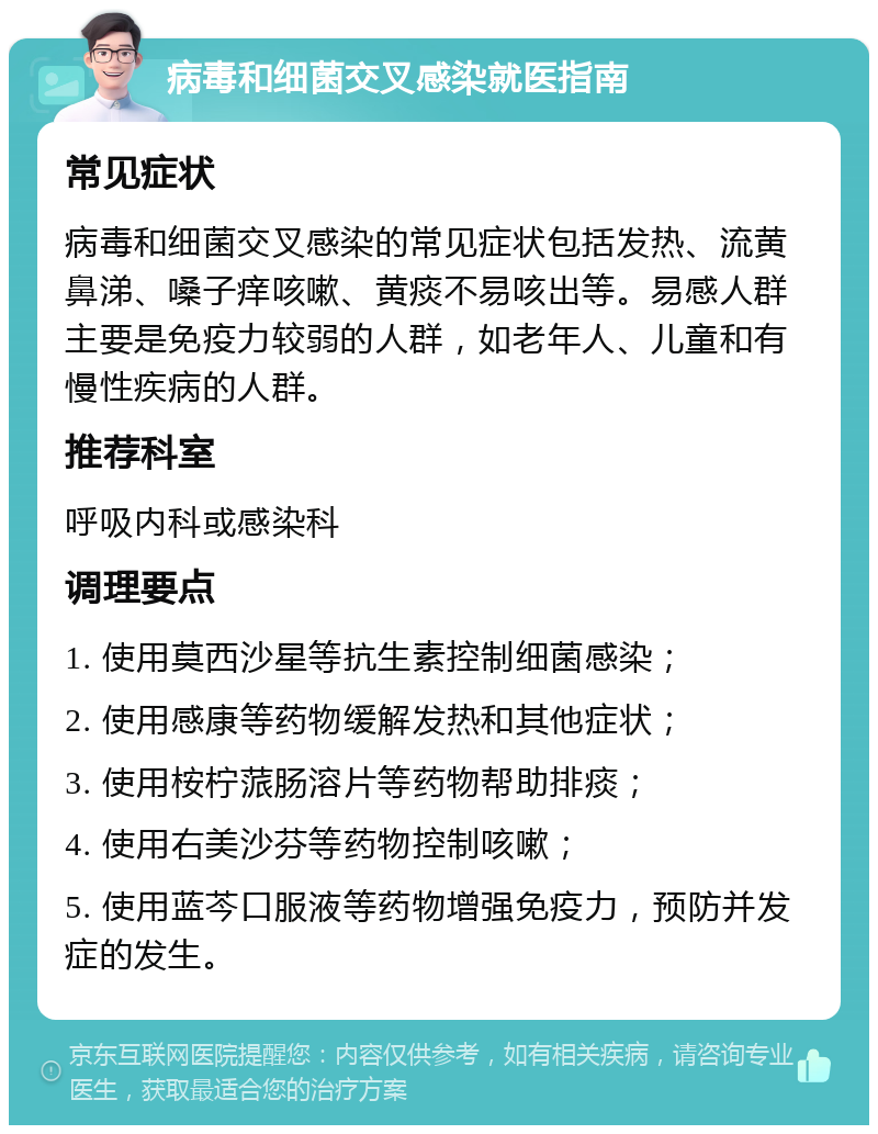 病毒和细菌交叉感染就医指南 常见症状 病毒和细菌交叉感染的常见症状包括发热、流黄鼻涕、嗓子痒咳嗽、黄痰不易咳出等。易感人群主要是免疫力较弱的人群，如老年人、儿童和有慢性疾病的人群。 推荐科室 呼吸内科或感染科 调理要点 1. 使用莫西沙星等抗生素控制细菌感染； 2. 使用感康等药物缓解发热和其他症状； 3. 使用桉柠蒎肠溶片等药物帮助排痰； 4. 使用右美沙芬等药物控制咳嗽； 5. 使用蓝芩口服液等药物增强免疫力，预防并发症的发生。