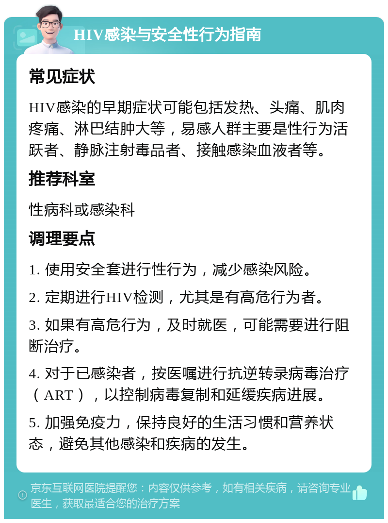 HIV感染与安全性行为指南 常见症状 HIV感染的早期症状可能包括发热、头痛、肌肉疼痛、淋巴结肿大等，易感人群主要是性行为活跃者、静脉注射毒品者、接触感染血液者等。 推荐科室 性病科或感染科 调理要点 1. 使用安全套进行性行为，减少感染风险。 2. 定期进行HIV检测，尤其是有高危行为者。 3. 如果有高危行为，及时就医，可能需要进行阻断治疗。 4. 对于已感染者，按医嘱进行抗逆转录病毒治疗（ART），以控制病毒复制和延缓疾病进展。 5. 加强免疫力，保持良好的生活习惯和营养状态，避免其他感染和疾病的发生。