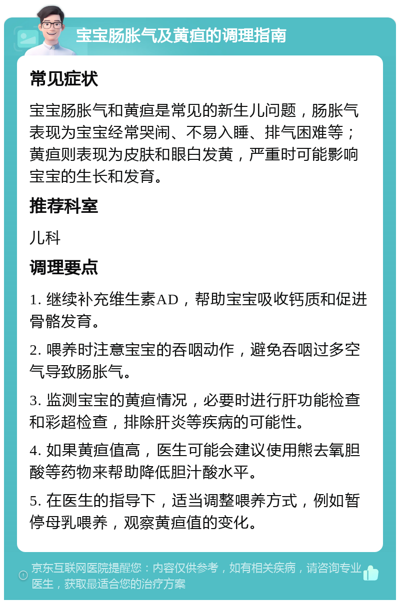 宝宝肠胀气及黄疸的调理指南 常见症状 宝宝肠胀气和黄疸是常见的新生儿问题，肠胀气表现为宝宝经常哭闹、不易入睡、排气困难等；黄疸则表现为皮肤和眼白发黄，严重时可能影响宝宝的生长和发育。 推荐科室 儿科 调理要点 1. 继续补充维生素AD，帮助宝宝吸收钙质和促进骨骼发育。 2. 喂养时注意宝宝的吞咽动作，避免吞咽过多空气导致肠胀气。 3. 监测宝宝的黄疸情况，必要时进行肝功能检查和彩超检查，排除肝炎等疾病的可能性。 4. 如果黄疸值高，医生可能会建议使用熊去氧胆酸等药物来帮助降低胆汁酸水平。 5. 在医生的指导下，适当调整喂养方式，例如暂停母乳喂养，观察黄疸值的变化。