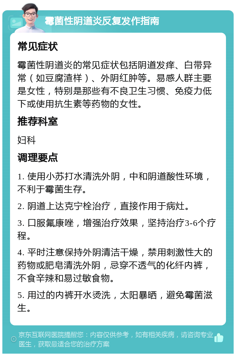 霉菌性阴道炎反复发作指南 常见症状 霉菌性阴道炎的常见症状包括阴道发痒、白带异常（如豆腐渣样）、外阴红肿等。易感人群主要是女性，特别是那些有不良卫生习惯、免疫力低下或使用抗生素等药物的女性。 推荐科室 妇科 调理要点 1. 使用小苏打水清洗外阴，中和阴道酸性环境，不利于霉菌生存。 2. 阴道上达克宁栓治疗，直接作用于病灶。 3. 口服氟康唑，增强治疗效果，坚持治疗3-6个疗程。 4. 平时注意保持外阴清洁干燥，禁用刺激性大的药物或肥皂清洗外阴，忌穿不透气的化纤内裤，不食辛辣和易过敏食物。 5. 用过的内裤开水烫洗，太阳暴晒，避免霉菌滋生。