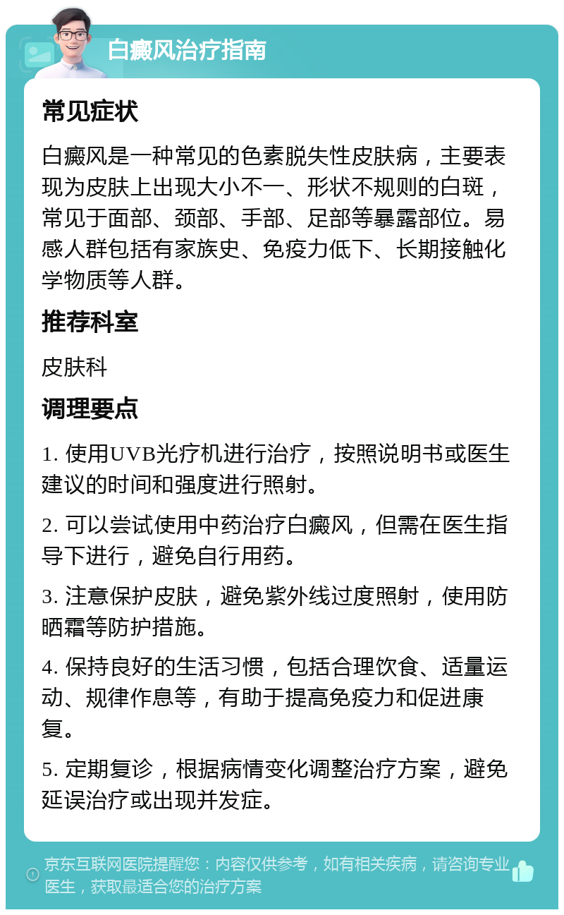 白癜风治疗指南 常见症状 白癜风是一种常见的色素脱失性皮肤病，主要表现为皮肤上出现大小不一、形状不规则的白斑，常见于面部、颈部、手部、足部等暴露部位。易感人群包括有家族史、免疫力低下、长期接触化学物质等人群。 推荐科室 皮肤科 调理要点 1. 使用UVB光疗机进行治疗，按照说明书或医生建议的时间和强度进行照射。 2. 可以尝试使用中药治疗白癜风，但需在医生指导下进行，避免自行用药。 3. 注意保护皮肤，避免紫外线过度照射，使用防晒霜等防护措施。 4. 保持良好的生活习惯，包括合理饮食、适量运动、规律作息等，有助于提高免疫力和促进康复。 5. 定期复诊，根据病情变化调整治疗方案，避免延误治疗或出现并发症。