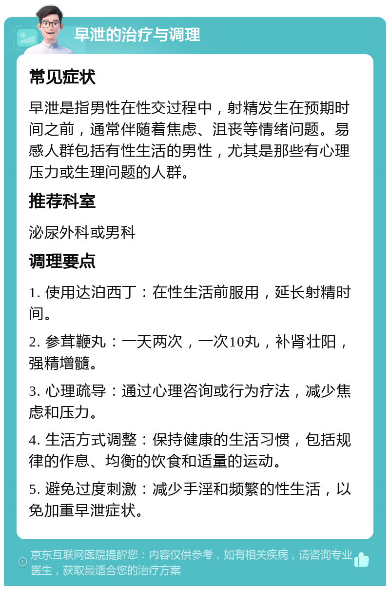 早泄的治疗与调理 常见症状 早泄是指男性在性交过程中，射精发生在预期时间之前，通常伴随着焦虑、沮丧等情绪问题。易感人群包括有性生活的男性，尤其是那些有心理压力或生理问题的人群。 推荐科室 泌尿外科或男科 调理要点 1. 使用达泊西丁：在性生活前服用，延长射精时间。 2. 参茸鞭丸：一天两次，一次10丸，补肾壮阳，强精增髓。 3. 心理疏导：通过心理咨询或行为疗法，减少焦虑和压力。 4. 生活方式调整：保持健康的生活习惯，包括规律的作息、均衡的饮食和适量的运动。 5. 避免过度刺激：减少手淫和频繁的性生活，以免加重早泄症状。