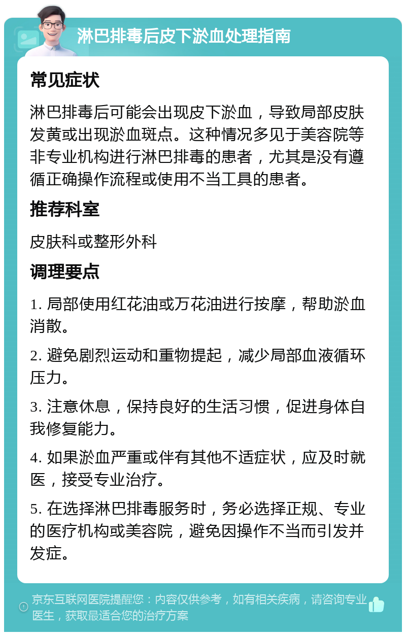 淋巴排毒后皮下淤血处理指南 常见症状 淋巴排毒后可能会出现皮下淤血，导致局部皮肤发黄或出现淤血斑点。这种情况多见于美容院等非专业机构进行淋巴排毒的患者，尤其是没有遵循正确操作流程或使用不当工具的患者。 推荐科室 皮肤科或整形外科 调理要点 1. 局部使用红花油或万花油进行按摩，帮助淤血消散。 2. 避免剧烈运动和重物提起，减少局部血液循环压力。 3. 注意休息，保持良好的生活习惯，促进身体自我修复能力。 4. 如果淤血严重或伴有其他不适症状，应及时就医，接受专业治疗。 5. 在选择淋巴排毒服务时，务必选择正规、专业的医疗机构或美容院，避免因操作不当而引发并发症。