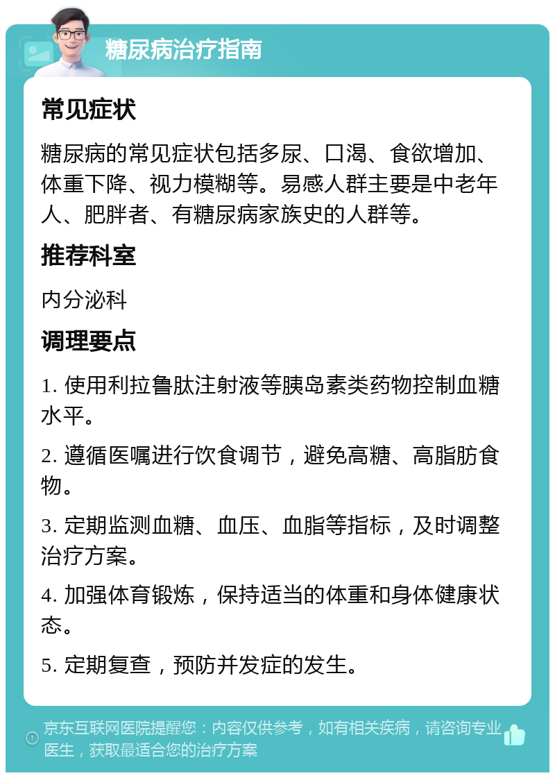 糖尿病治疗指南 常见症状 糖尿病的常见症状包括多尿、口渴、食欲增加、体重下降、视力模糊等。易感人群主要是中老年人、肥胖者、有糖尿病家族史的人群等。 推荐科室 内分泌科 调理要点 1. 使用利拉鲁肽注射液等胰岛素类药物控制血糖水平。 2. 遵循医嘱进行饮食调节，避免高糖、高脂肪食物。 3. 定期监测血糖、血压、血脂等指标，及时调整治疗方案。 4. 加强体育锻炼，保持适当的体重和身体健康状态。 5. 定期复查，预防并发症的发生。