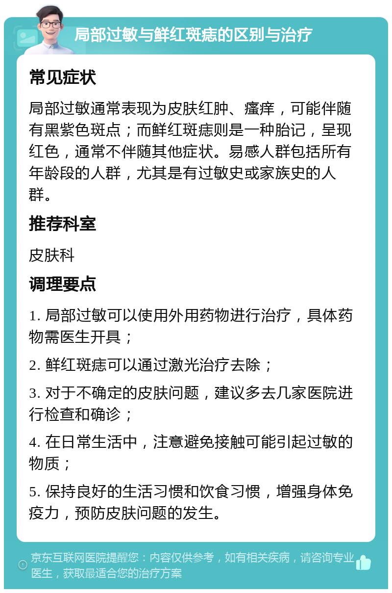 局部过敏与鲜红斑痣的区别与治疗 常见症状 局部过敏通常表现为皮肤红肿、瘙痒，可能伴随有黑紫色斑点；而鲜红斑痣则是一种胎记，呈现红色，通常不伴随其他症状。易感人群包括所有年龄段的人群，尤其是有过敏史或家族史的人群。 推荐科室 皮肤科 调理要点 1. 局部过敏可以使用外用药物进行治疗，具体药物需医生开具； 2. 鲜红斑痣可以通过激光治疗去除； 3. 对于不确定的皮肤问题，建议多去几家医院进行检查和确诊； 4. 在日常生活中，注意避免接触可能引起过敏的物质； 5. 保持良好的生活习惯和饮食习惯，增强身体免疫力，预防皮肤问题的发生。