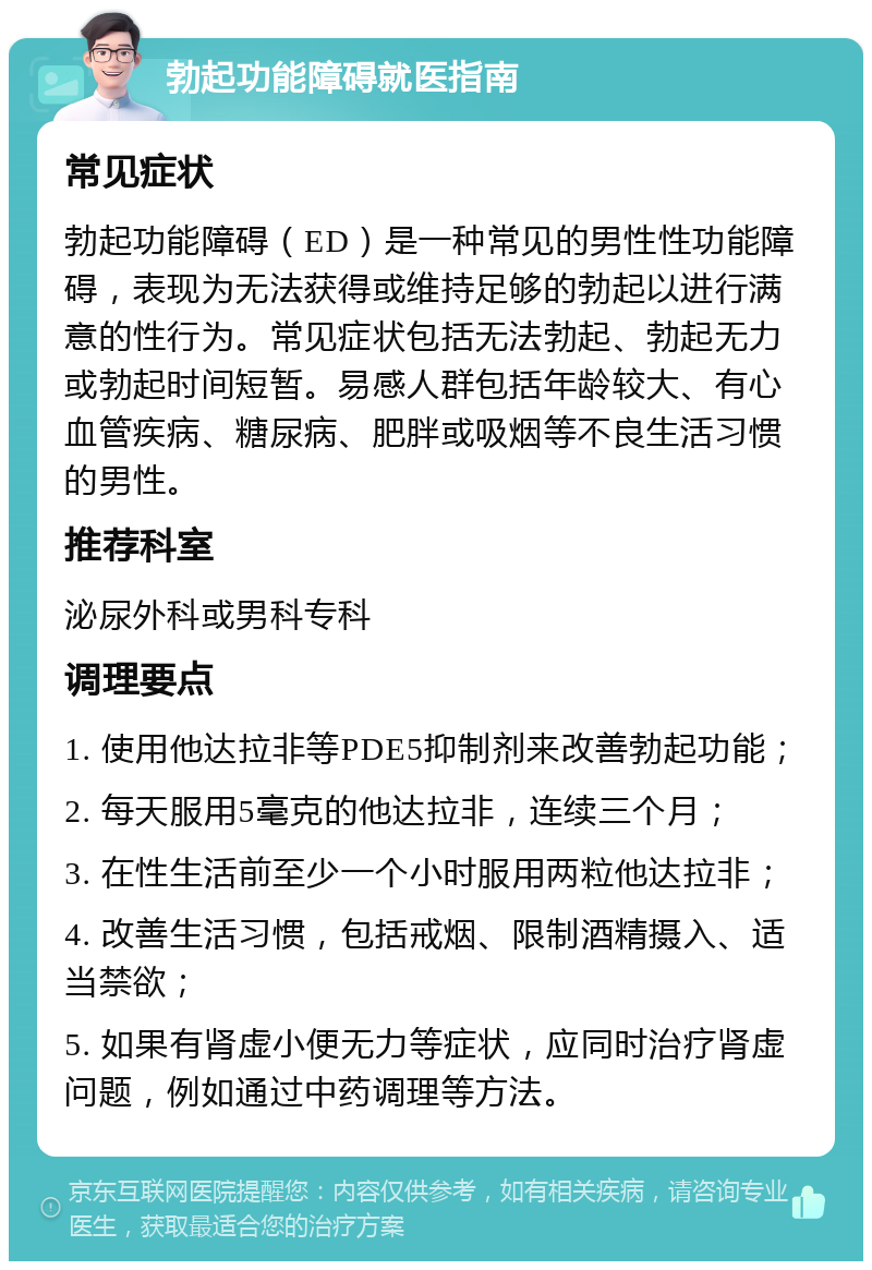 勃起功能障碍就医指南 常见症状 勃起功能障碍（ED）是一种常见的男性性功能障碍，表现为无法获得或维持足够的勃起以进行满意的性行为。常见症状包括无法勃起、勃起无力或勃起时间短暂。易感人群包括年龄较大、有心血管疾病、糖尿病、肥胖或吸烟等不良生活习惯的男性。 推荐科室 泌尿外科或男科专科 调理要点 1. 使用他达拉非等PDE5抑制剂来改善勃起功能； 2. 每天服用5毫克的他达拉非，连续三个月； 3. 在性生活前至少一个小时服用两粒他达拉非； 4. 改善生活习惯，包括戒烟、限制酒精摄入、适当禁欲； 5. 如果有肾虚小便无力等症状，应同时治疗肾虚问题，例如通过中药调理等方法。