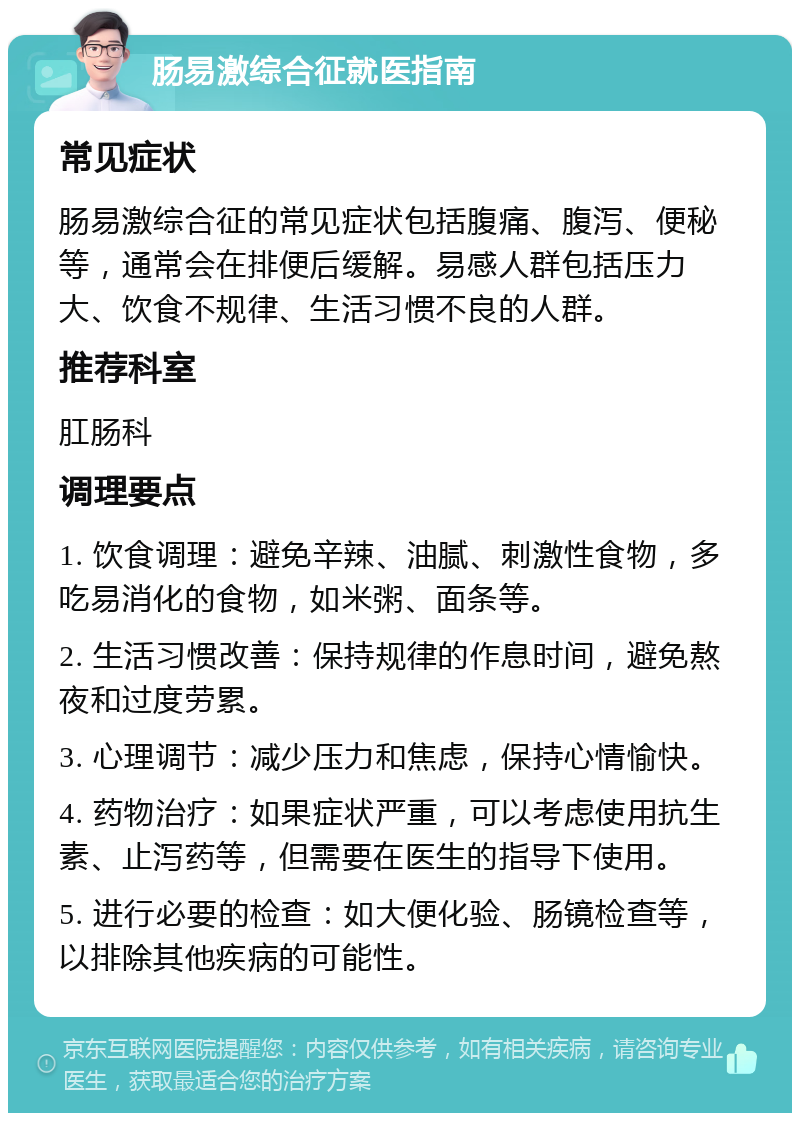 肠易激综合征就医指南 常见症状 肠易激综合征的常见症状包括腹痛、腹泻、便秘等，通常会在排便后缓解。易感人群包括压力大、饮食不规律、生活习惯不良的人群。 推荐科室 肛肠科 调理要点 1. 饮食调理：避免辛辣、油腻、刺激性食物，多吃易消化的食物，如米粥、面条等。 2. 生活习惯改善：保持规律的作息时间，避免熬夜和过度劳累。 3. 心理调节：减少压力和焦虑，保持心情愉快。 4. 药物治疗：如果症状严重，可以考虑使用抗生素、止泻药等，但需要在医生的指导下使用。 5. 进行必要的检查：如大便化验、肠镜检查等，以排除其他疾病的可能性。