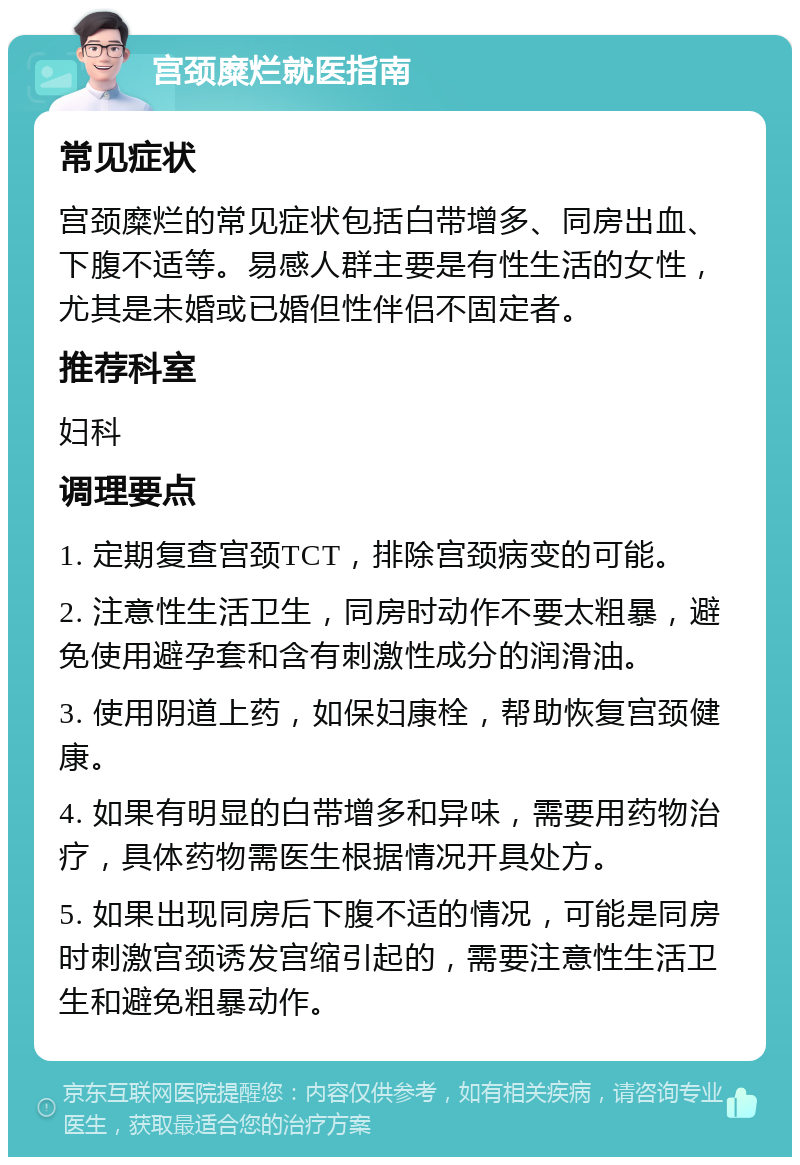 宫颈糜烂就医指南 常见症状 宫颈糜烂的常见症状包括白带增多、同房出血、下腹不适等。易感人群主要是有性生活的女性，尤其是未婚或已婚但性伴侣不固定者。 推荐科室 妇科 调理要点 1. 定期复查宫颈TCT，排除宫颈病变的可能。 2. 注意性生活卫生，同房时动作不要太粗暴，避免使用避孕套和含有刺激性成分的润滑油。 3. 使用阴道上药，如保妇康栓，帮助恢复宫颈健康。 4. 如果有明显的白带增多和异味，需要用药物治疗，具体药物需医生根据情况开具处方。 5. 如果出现同房后下腹不适的情况，可能是同房时刺激宫颈诱发宫缩引起的，需要注意性生活卫生和避免粗暴动作。