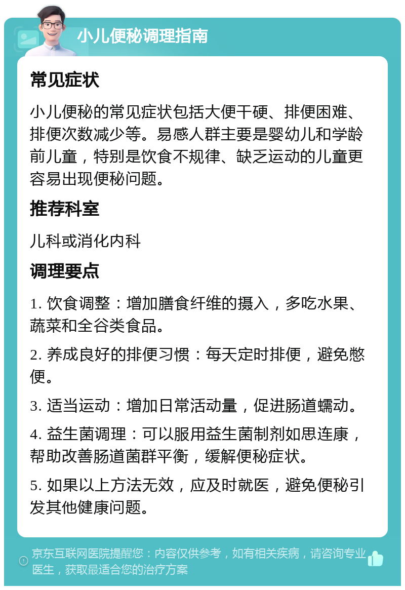 小儿便秘调理指南 常见症状 小儿便秘的常见症状包括大便干硬、排便困难、排便次数减少等。易感人群主要是婴幼儿和学龄前儿童，特别是饮食不规律、缺乏运动的儿童更容易出现便秘问题。 推荐科室 儿科或消化内科 调理要点 1. 饮食调整：增加膳食纤维的摄入，多吃水果、蔬菜和全谷类食品。 2. 养成良好的排便习惯：每天定时排便，避免憋便。 3. 适当运动：增加日常活动量，促进肠道蠕动。 4. 益生菌调理：可以服用益生菌制剂如思连康，帮助改善肠道菌群平衡，缓解便秘症状。 5. 如果以上方法无效，应及时就医，避免便秘引发其他健康问题。