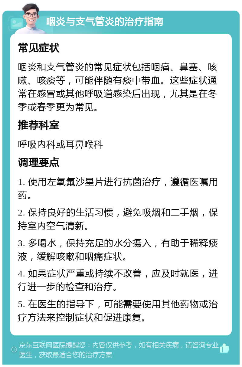 咽炎与支气管炎的治疗指南 常见症状 咽炎和支气管炎的常见症状包括咽痛、鼻塞、咳嗽、咳痰等，可能伴随有痰中带血。这些症状通常在感冒或其他呼吸道感染后出现，尤其是在冬季或春季更为常见。 推荐科室 呼吸内科或耳鼻喉科 调理要点 1. 使用左氧氟沙星片进行抗菌治疗，遵循医嘱用药。 2. 保持良好的生活习惯，避免吸烟和二手烟，保持室内空气清新。 3. 多喝水，保持充足的水分摄入，有助于稀释痰液，缓解咳嗽和咽痛症状。 4. 如果症状严重或持续不改善，应及时就医，进行进一步的检查和治疗。 5. 在医生的指导下，可能需要使用其他药物或治疗方法来控制症状和促进康复。