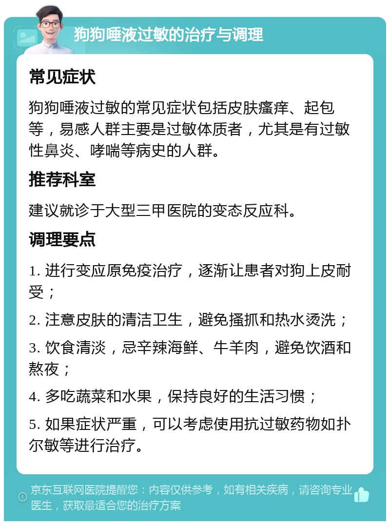 狗狗唾液过敏的治疗与调理 常见症状 狗狗唾液过敏的常见症状包括皮肤瘙痒、起包等，易感人群主要是过敏体质者，尤其是有过敏性鼻炎、哮喘等病史的人群。 推荐科室 建议就诊于大型三甲医院的变态反应科。 调理要点 1. 进行变应原免疫治疗，逐渐让患者对狗上皮耐受； 2. 注意皮肤的清洁卫生，避免搔抓和热水烫洗； 3. 饮食清淡，忌辛辣海鲜、牛羊肉，避免饮酒和熬夜； 4. 多吃蔬菜和水果，保持良好的生活习惯； 5. 如果症状严重，可以考虑使用抗过敏药物如扑尔敏等进行治疗。