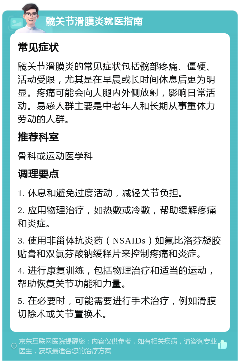 髋关节滑膜炎就医指南 常见症状 髋关节滑膜炎的常见症状包括髋部疼痛、僵硬、活动受限，尤其是在早晨或长时间休息后更为明显。疼痛可能会向大腿内外侧放射，影响日常活动。易感人群主要是中老年人和长期从事重体力劳动的人群。 推荐科室 骨科或运动医学科 调理要点 1. 休息和避免过度活动，减轻关节负担。 2. 应用物理治疗，如热敷或冷敷，帮助缓解疼痛和炎症。 3. 使用非甾体抗炎药（NSAIDs）如氟比洛芬凝胶贴膏和双氯芬酸钠缓释片来控制疼痛和炎症。 4. 进行康复训练，包括物理治疗和适当的运动，帮助恢复关节功能和力量。 5. 在必要时，可能需要进行手术治疗，例如滑膜切除术或关节置换术。