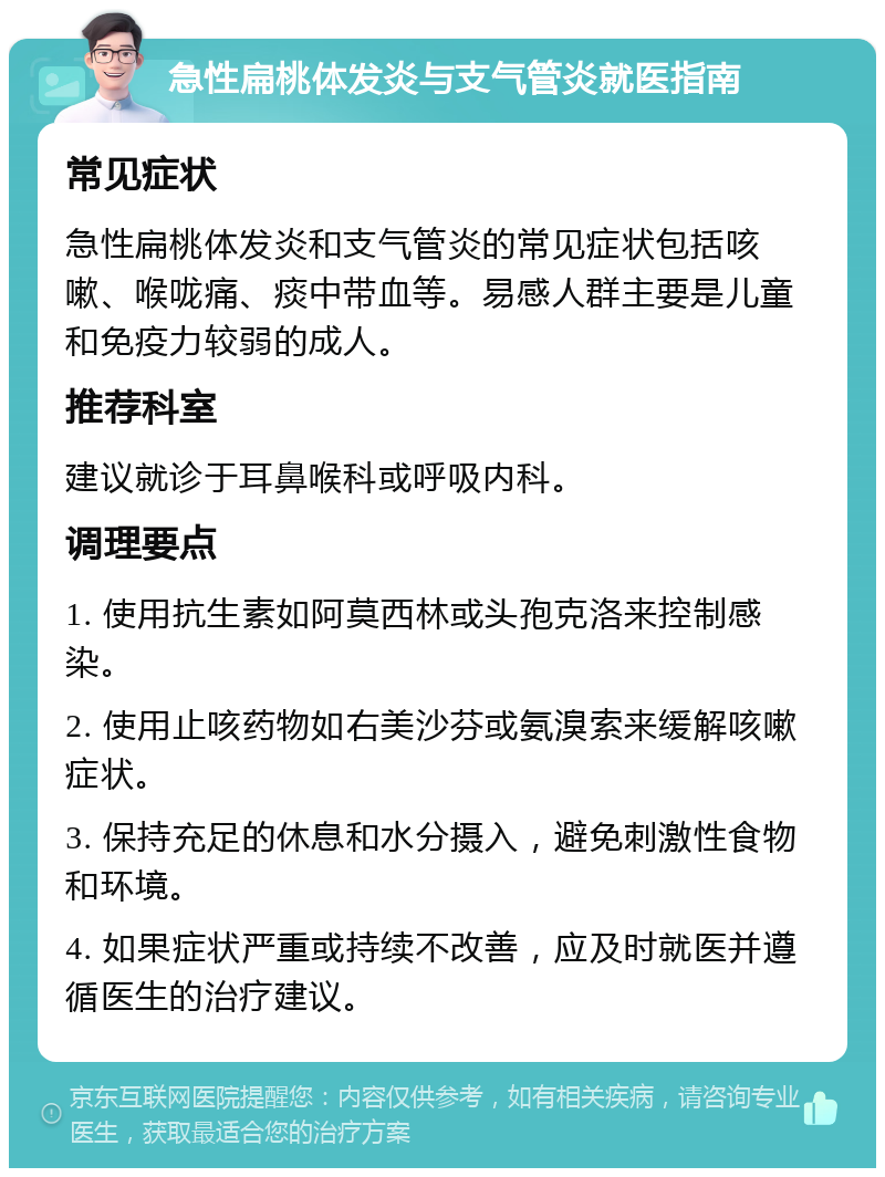 急性扁桃体发炎与支气管炎就医指南 常见症状 急性扁桃体发炎和支气管炎的常见症状包括咳嗽、喉咙痛、痰中带血等。易感人群主要是儿童和免疫力较弱的成人。 推荐科室 建议就诊于耳鼻喉科或呼吸内科。 调理要点 1. 使用抗生素如阿莫西林或头孢克洛来控制感染。 2. 使用止咳药物如右美沙芬或氨溴索来缓解咳嗽症状。 3. 保持充足的休息和水分摄入，避免刺激性食物和环境。 4. 如果症状严重或持续不改善，应及时就医并遵循医生的治疗建议。