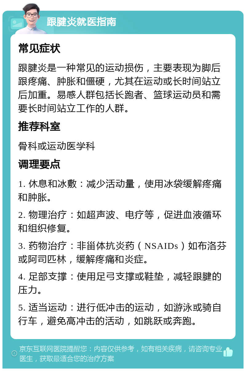 跟腱炎就医指南 常见症状 跟腱炎是一种常见的运动损伤，主要表现为脚后跟疼痛、肿胀和僵硬，尤其在运动或长时间站立后加重。易感人群包括长跑者、篮球运动员和需要长时间站立工作的人群。 推荐科室 骨科或运动医学科 调理要点 1. 休息和冰敷：减少活动量，使用冰袋缓解疼痛和肿胀。 2. 物理治疗：如超声波、电疗等，促进血液循环和组织修复。 3. 药物治疗：非甾体抗炎药（NSAIDs）如布洛芬或阿司匹林，缓解疼痛和炎症。 4. 足部支撑：使用足弓支撑或鞋垫，减轻跟腱的压力。 5. 适当运动：进行低冲击的运动，如游泳或骑自行车，避免高冲击的活动，如跳跃或奔跑。