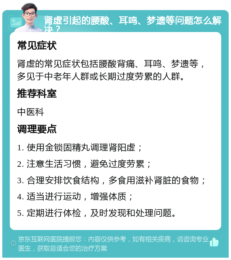 肾虚引起的腰酸、耳鸣、梦遗等问题怎么解决？ 常见症状 肾虚的常见症状包括腰酸背痛、耳鸣、梦遗等，多见于中老年人群或长期过度劳累的人群。 推荐科室 中医科 调理要点 1. 使用金锁固精丸调理肾阳虚； 2. 注意生活习惯，避免过度劳累； 3. 合理安排饮食结构，多食用滋补肾脏的食物； 4. 适当进行运动，增强体质； 5. 定期进行体检，及时发现和处理问题。