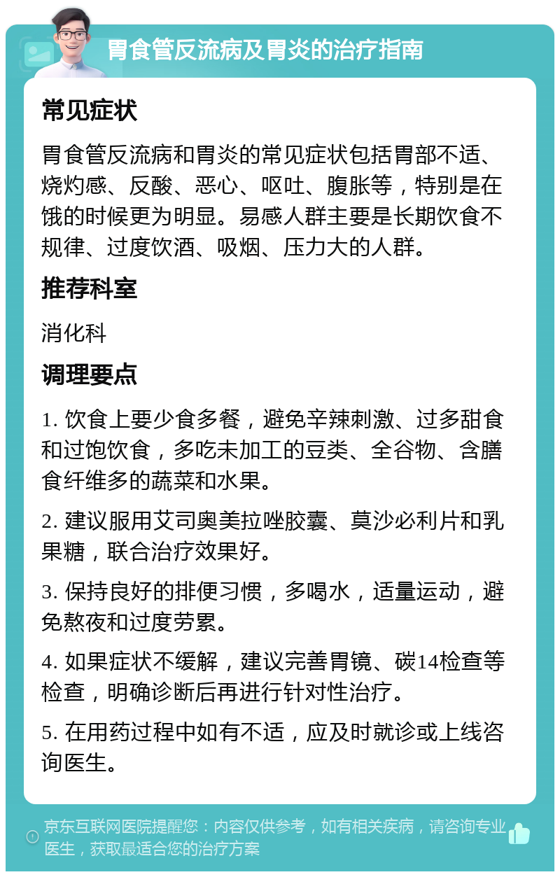 胃食管反流病及胃炎的治疗指南 常见症状 胃食管反流病和胃炎的常见症状包括胃部不适、烧灼感、反酸、恶心、呕吐、腹胀等，特别是在饿的时候更为明显。易感人群主要是长期饮食不规律、过度饮酒、吸烟、压力大的人群。 推荐科室 消化科 调理要点 1. 饮食上要少食多餐，避免辛辣刺激、过多甜食和过饱饮食，多吃未加工的豆类、全谷物、含膳食纤维多的蔬菜和水果。 2. 建议服用艾司奥美拉唑胶囊、莫沙必利片和乳果糖，联合治疗效果好。 3. 保持良好的排便习惯，多喝水，适量运动，避免熬夜和过度劳累。 4. 如果症状不缓解，建议完善胃镜、碳14检查等检查，明确诊断后再进行针对性治疗。 5. 在用药过程中如有不适，应及时就诊或上线咨询医生。