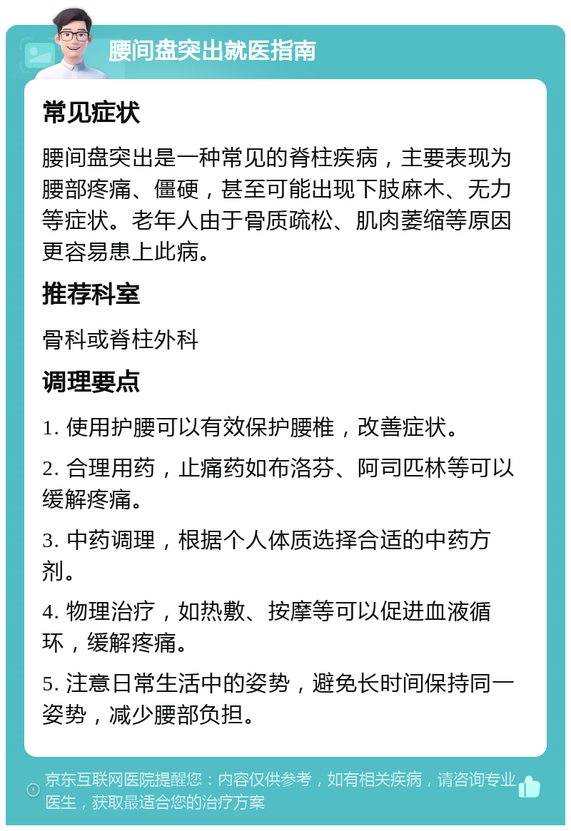 腰间盘突出就医指南 常见症状 腰间盘突出是一种常见的脊柱疾病，主要表现为腰部疼痛、僵硬，甚至可能出现下肢麻木、无力等症状。老年人由于骨质疏松、肌肉萎缩等原因更容易患上此病。 推荐科室 骨科或脊柱外科 调理要点 1. 使用护腰可以有效保护腰椎，改善症状。 2. 合理用药，止痛药如布洛芬、阿司匹林等可以缓解疼痛。 3. 中药调理，根据个人体质选择合适的中药方剂。 4. 物理治疗，如热敷、按摩等可以促进血液循环，缓解疼痛。 5. 注意日常生活中的姿势，避免长时间保持同一姿势，减少腰部负担。