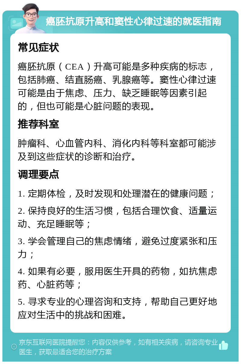 癌胚抗原升高和窦性心律过速的就医指南 常见症状 癌胚抗原（CEA）升高可能是多种疾病的标志，包括肺癌、结直肠癌、乳腺癌等。窦性心律过速可能是由于焦虑、压力、缺乏睡眠等因素引起的，但也可能是心脏问题的表现。 推荐科室 肿瘤科、心血管内科、消化内科等科室都可能涉及到这些症状的诊断和治疗。 调理要点 1. 定期体检，及时发现和处理潜在的健康问题； 2. 保持良好的生活习惯，包括合理饮食、适量运动、充足睡眠等； 3. 学会管理自己的焦虑情绪，避免过度紧张和压力； 4. 如果有必要，服用医生开具的药物，如抗焦虑药、心脏药等； 5. 寻求专业的心理咨询和支持，帮助自己更好地应对生活中的挑战和困难。