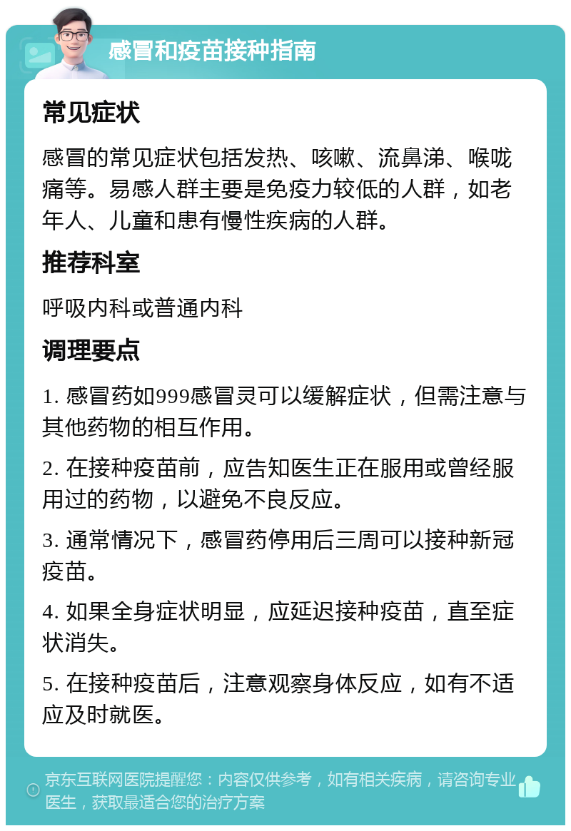 感冒和疫苗接种指南 常见症状 感冒的常见症状包括发热、咳嗽、流鼻涕、喉咙痛等。易感人群主要是免疫力较低的人群，如老年人、儿童和患有慢性疾病的人群。 推荐科室 呼吸内科或普通内科 调理要点 1. 感冒药如999感冒灵可以缓解症状，但需注意与其他药物的相互作用。 2. 在接种疫苗前，应告知医生正在服用或曾经服用过的药物，以避免不良反应。 3. 通常情况下，感冒药停用后三周可以接种新冠疫苗。 4. 如果全身症状明显，应延迟接种疫苗，直至症状消失。 5. 在接种疫苗后，注意观察身体反应，如有不适应及时就医。