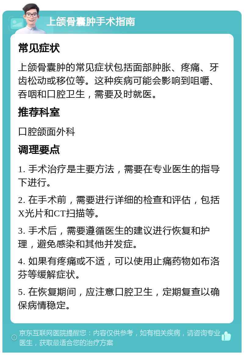 上颌骨囊肿手术指南 常见症状 上颌骨囊肿的常见症状包括面部肿胀、疼痛、牙齿松动或移位等。这种疾病可能会影响到咀嚼、吞咽和口腔卫生，需要及时就医。 推荐科室 口腔颌面外科 调理要点 1. 手术治疗是主要方法，需要在专业医生的指导下进行。 2. 在手术前，需要进行详细的检查和评估，包括X光片和CT扫描等。 3. 手术后，需要遵循医生的建议进行恢复和护理，避免感染和其他并发症。 4. 如果有疼痛或不适，可以使用止痛药物如布洛芬等缓解症状。 5. 在恢复期间，应注意口腔卫生，定期复查以确保病情稳定。