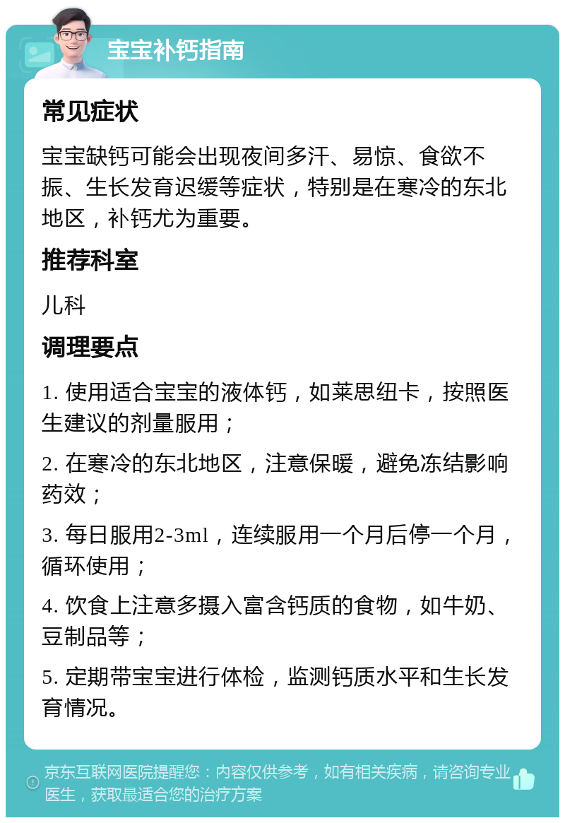 宝宝补钙指南 常见症状 宝宝缺钙可能会出现夜间多汗、易惊、食欲不振、生长发育迟缓等症状，特别是在寒冷的东北地区，补钙尤为重要。 推荐科室 儿科 调理要点 1. 使用适合宝宝的液体钙，如莱思纽卡，按照医生建议的剂量服用； 2. 在寒冷的东北地区，注意保暖，避免冻结影响药效； 3. 每日服用2-3ml，连续服用一个月后停一个月，循环使用； 4. 饮食上注意多摄入富含钙质的食物，如牛奶、豆制品等； 5. 定期带宝宝进行体检，监测钙质水平和生长发育情况。