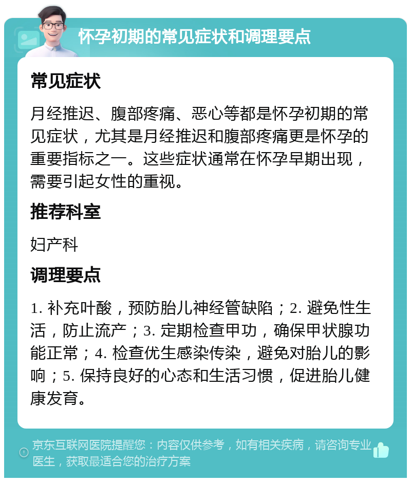 怀孕初期的常见症状和调理要点 常见症状 月经推迟、腹部疼痛、恶心等都是怀孕初期的常见症状，尤其是月经推迟和腹部疼痛更是怀孕的重要指标之一。这些症状通常在怀孕早期出现，需要引起女性的重视。 推荐科室 妇产科 调理要点 1. 补充叶酸，预防胎儿神经管缺陷；2. 避免性生活，防止流产；3. 定期检查甲功，确保甲状腺功能正常；4. 检查优生感染传染，避免对胎儿的影响；5. 保持良好的心态和生活习惯，促进胎儿健康发育。