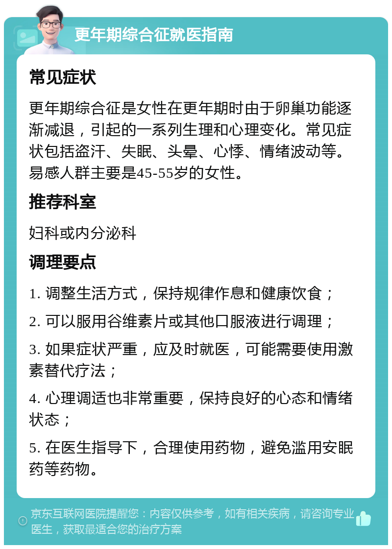 更年期综合征就医指南 常见症状 更年期综合征是女性在更年期时由于卵巢功能逐渐减退，引起的一系列生理和心理变化。常见症状包括盗汗、失眠、头晕、心悸、情绪波动等。易感人群主要是45-55岁的女性。 推荐科室 妇科或内分泌科 调理要点 1. 调整生活方式，保持规律作息和健康饮食； 2. 可以服用谷维素片或其他口服液进行调理； 3. 如果症状严重，应及时就医，可能需要使用激素替代疗法； 4. 心理调适也非常重要，保持良好的心态和情绪状态； 5. 在医生指导下，合理使用药物，避免滥用安眠药等药物。