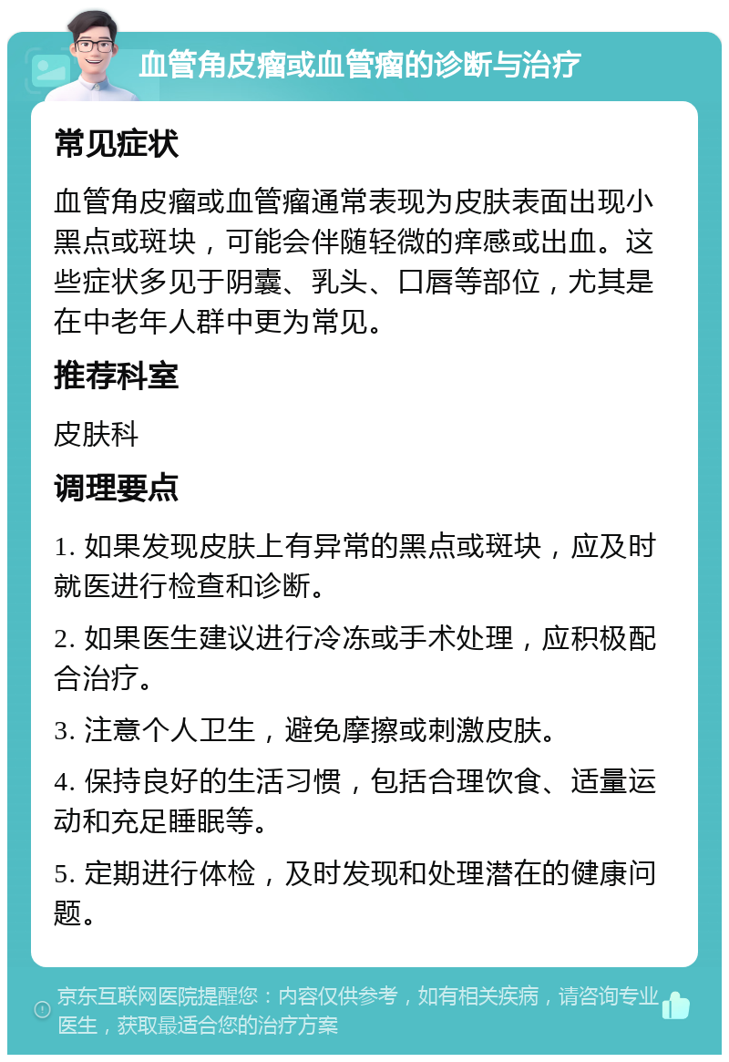 血管角皮瘤或血管瘤的诊断与治疗 常见症状 血管角皮瘤或血管瘤通常表现为皮肤表面出现小黑点或斑块，可能会伴随轻微的痒感或出血。这些症状多见于阴囊、乳头、口唇等部位，尤其是在中老年人群中更为常见。 推荐科室 皮肤科 调理要点 1. 如果发现皮肤上有异常的黑点或斑块，应及时就医进行检查和诊断。 2. 如果医生建议进行冷冻或手术处理，应积极配合治疗。 3. 注意个人卫生，避免摩擦或刺激皮肤。 4. 保持良好的生活习惯，包括合理饮食、适量运动和充足睡眠等。 5. 定期进行体检，及时发现和处理潜在的健康问题。