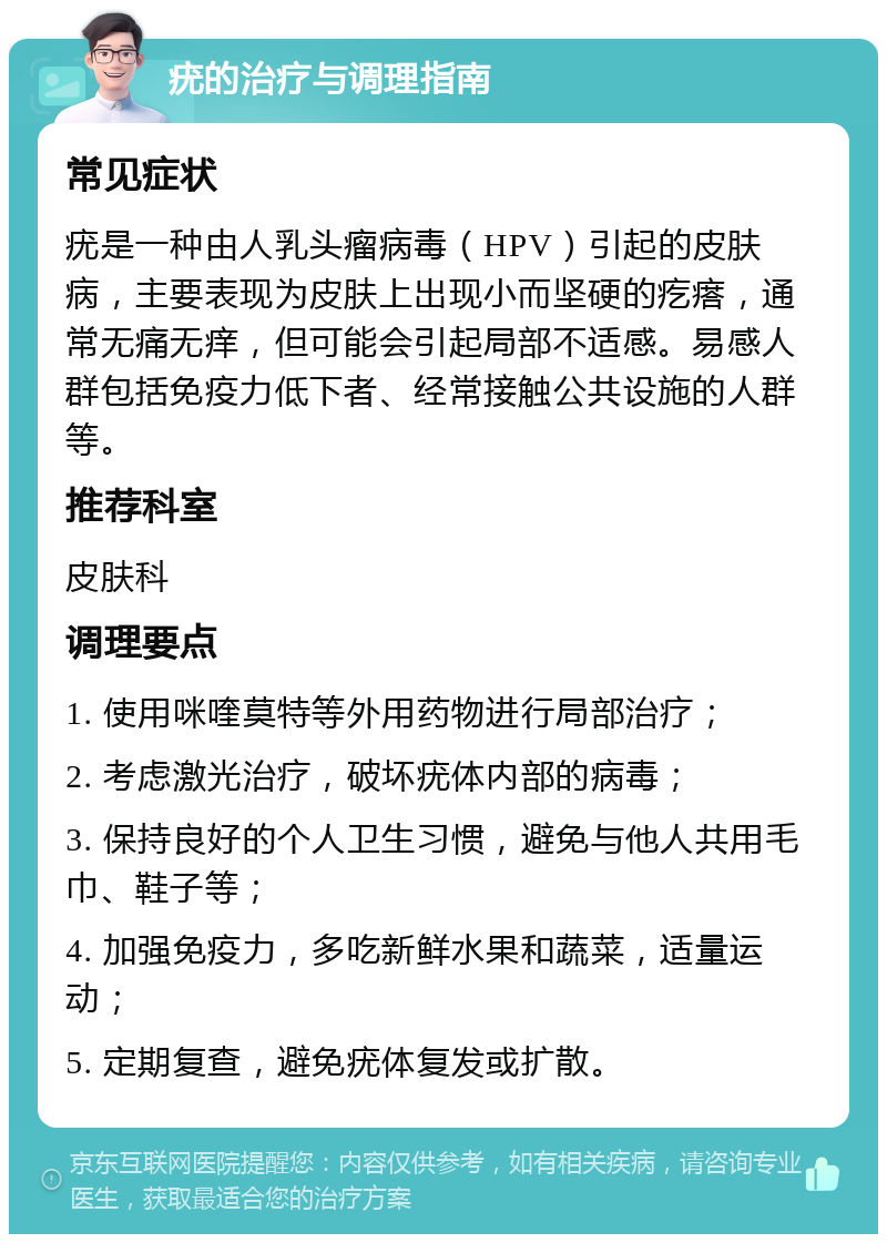 疣的治疗与调理指南 常见症状 疣是一种由人乳头瘤病毒（HPV）引起的皮肤病，主要表现为皮肤上出现小而坚硬的疙瘩，通常无痛无痒，但可能会引起局部不适感。易感人群包括免疫力低下者、经常接触公共设施的人群等。 推荐科室 皮肤科 调理要点 1. 使用咪喹莫特等外用药物进行局部治疗； 2. 考虑激光治疗，破坏疣体内部的病毒； 3. 保持良好的个人卫生习惯，避免与他人共用毛巾、鞋子等； 4. 加强免疫力，多吃新鲜水果和蔬菜，适量运动； 5. 定期复查，避免疣体复发或扩散。