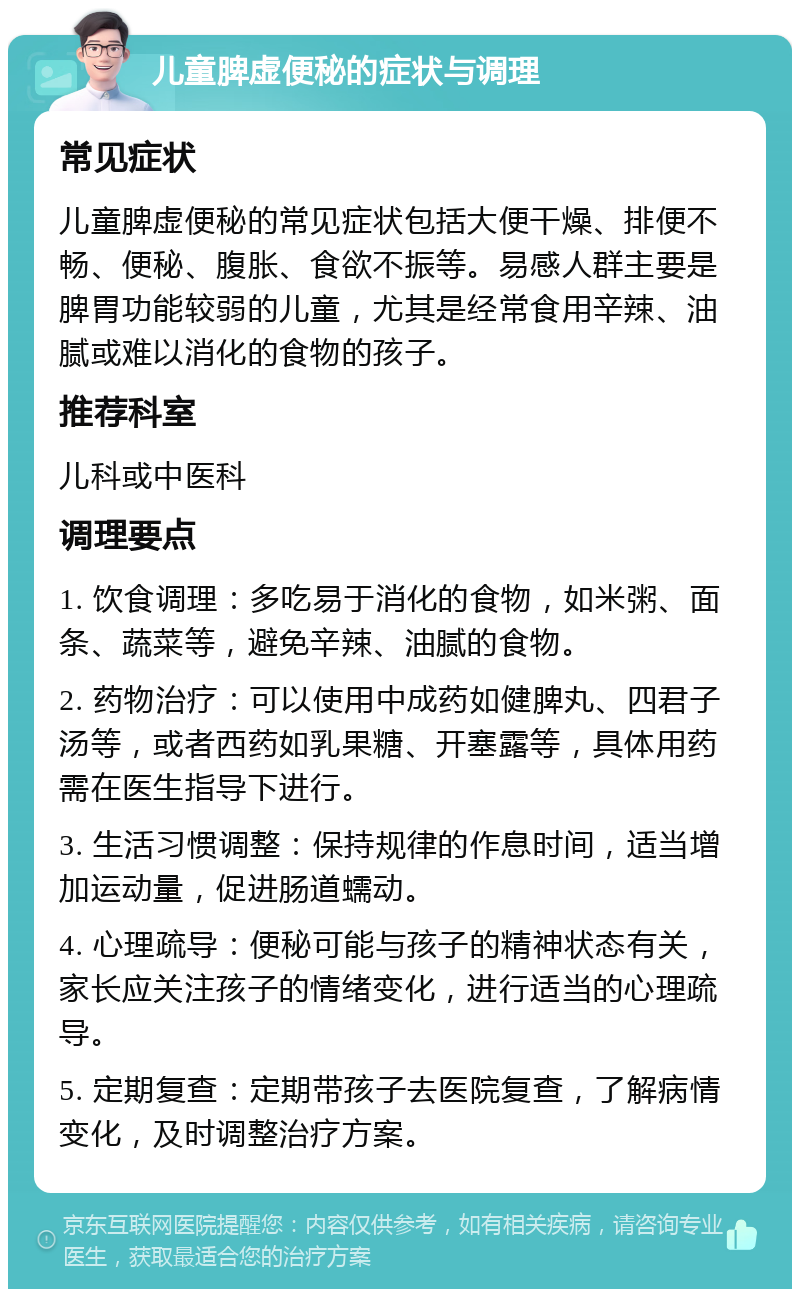 儿童脾虚便秘的症状与调理 常见症状 儿童脾虚便秘的常见症状包括大便干燥、排便不畅、便秘、腹胀、食欲不振等。易感人群主要是脾胃功能较弱的儿童，尤其是经常食用辛辣、油腻或难以消化的食物的孩子。 推荐科室 儿科或中医科 调理要点 1. 饮食调理：多吃易于消化的食物，如米粥、面条、蔬菜等，避免辛辣、油腻的食物。 2. 药物治疗：可以使用中成药如健脾丸、四君子汤等，或者西药如乳果糖、开塞露等，具体用药需在医生指导下进行。 3. 生活习惯调整：保持规律的作息时间，适当增加运动量，促进肠道蠕动。 4. 心理疏导：便秘可能与孩子的精神状态有关，家长应关注孩子的情绪变化，进行适当的心理疏导。 5. 定期复查：定期带孩子去医院复查，了解病情变化，及时调整治疗方案。