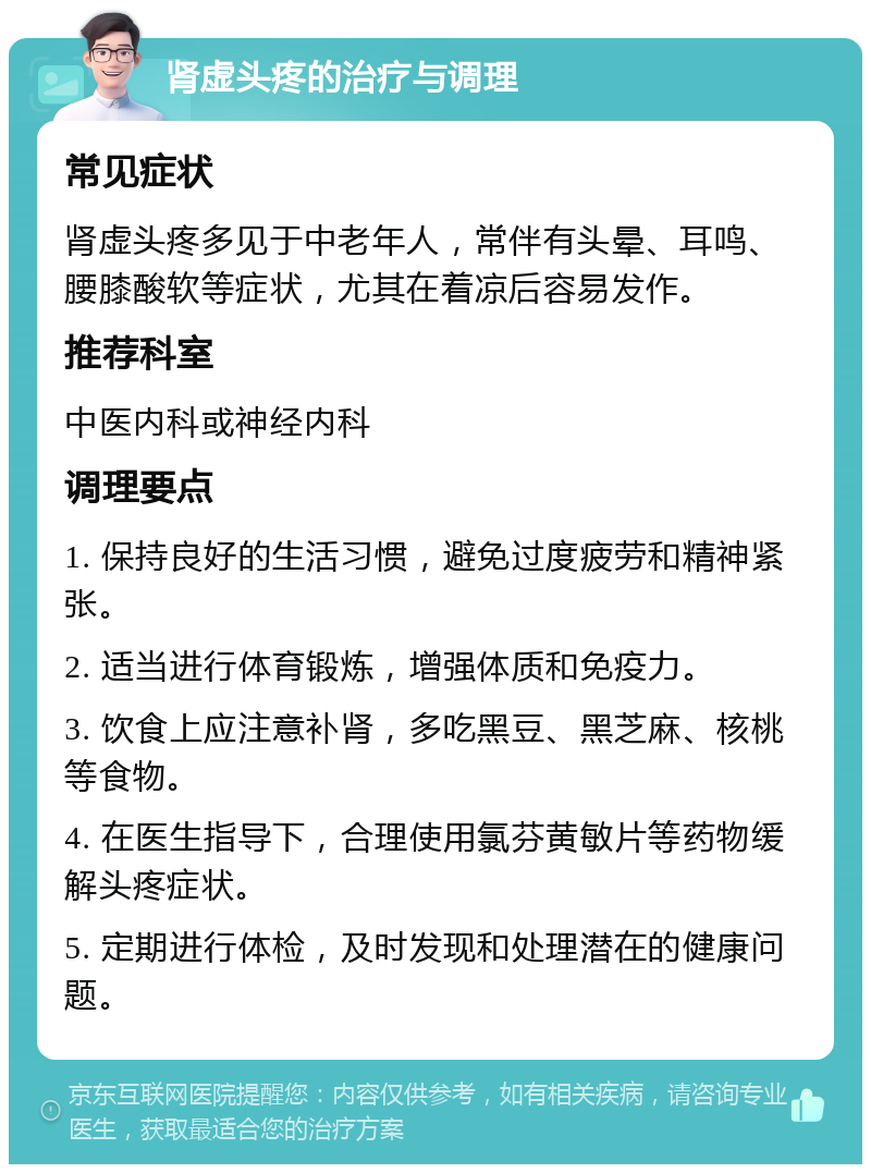 肾虚头疼的治疗与调理 常见症状 肾虚头疼多见于中老年人，常伴有头晕、耳鸣、腰膝酸软等症状，尤其在着凉后容易发作。 推荐科室 中医内科或神经内科 调理要点 1. 保持良好的生活习惯，避免过度疲劳和精神紧张。 2. 适当进行体育锻炼，增强体质和免疫力。 3. 饮食上应注意补肾，多吃黑豆、黑芝麻、核桃等食物。 4. 在医生指导下，合理使用氯芬黄敏片等药物缓解头疼症状。 5. 定期进行体检，及时发现和处理潜在的健康问题。