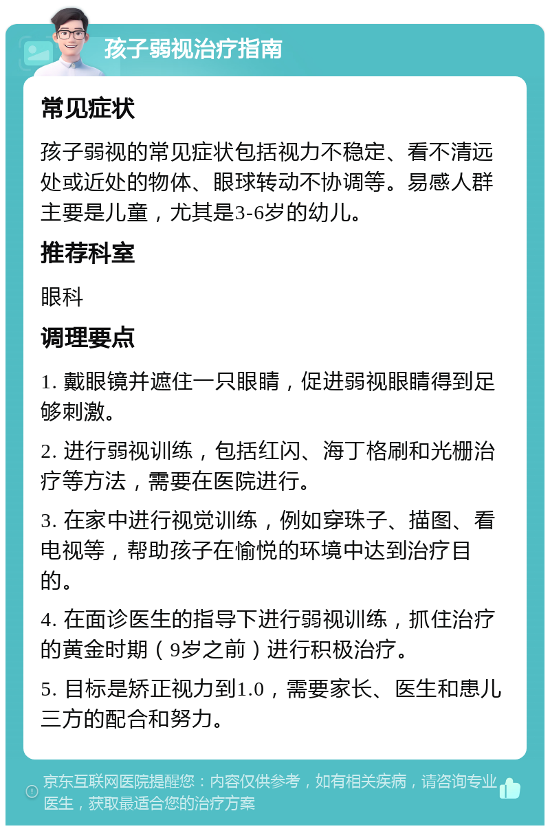 孩子弱视治疗指南 常见症状 孩子弱视的常见症状包括视力不稳定、看不清远处或近处的物体、眼球转动不协调等。易感人群主要是儿童，尤其是3-6岁的幼儿。 推荐科室 眼科 调理要点 1. 戴眼镜并遮住一只眼睛，促进弱视眼睛得到足够刺激。 2. 进行弱视训练，包括红闪、海丁格刷和光栅治疗等方法，需要在医院进行。 3. 在家中进行视觉训练，例如穿珠子、描图、看电视等，帮助孩子在愉悦的环境中达到治疗目的。 4. 在面诊医生的指导下进行弱视训练，抓住治疗的黄金时期（9岁之前）进行积极治疗。 5. 目标是矫正视力到1.0，需要家长、医生和患儿三方的配合和努力。