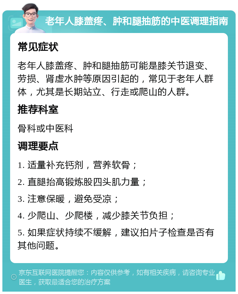 老年人膝盖疼、肿和腿抽筋的中医调理指南 常见症状 老年人膝盖疼、肿和腿抽筋可能是膝关节退变、劳损、肾虚水肿等原因引起的，常见于老年人群体，尤其是长期站立、行走或爬山的人群。 推荐科室 骨科或中医科 调理要点 1. 适量补充钙剂，营养软骨； 2. 直腿抬高锻炼股四头肌力量； 3. 注意保暖，避免受凉； 4. 少爬山、少爬楼，减少膝关节负担； 5. 如果症状持续不缓解，建议拍片子检查是否有其他问题。