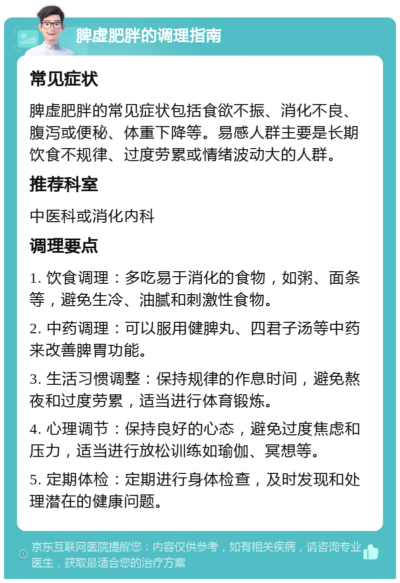 脾虚肥胖的调理指南 常见症状 脾虚肥胖的常见症状包括食欲不振、消化不良、腹泻或便秘、体重下降等。易感人群主要是长期饮食不规律、过度劳累或情绪波动大的人群。 推荐科室 中医科或消化内科 调理要点 1. 饮食调理：多吃易于消化的食物，如粥、面条等，避免生冷、油腻和刺激性食物。 2. 中药调理：可以服用健脾丸、四君子汤等中药来改善脾胃功能。 3. 生活习惯调整：保持规律的作息时间，避免熬夜和过度劳累，适当进行体育锻炼。 4. 心理调节：保持良好的心态，避免过度焦虑和压力，适当进行放松训练如瑜伽、冥想等。 5. 定期体检：定期进行身体检查，及时发现和处理潜在的健康问题。