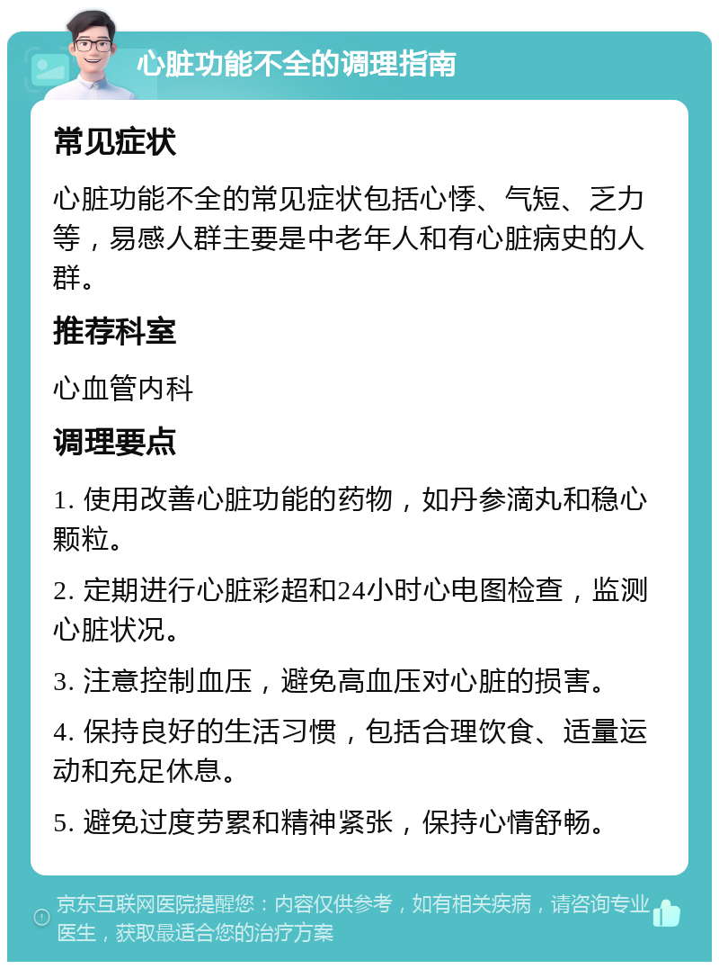 心脏功能不全的调理指南 常见症状 心脏功能不全的常见症状包括心悸、气短、乏力等，易感人群主要是中老年人和有心脏病史的人群。 推荐科室 心血管内科 调理要点 1. 使用改善心脏功能的药物，如丹参滴丸和稳心颗粒。 2. 定期进行心脏彩超和24小时心电图检查，监测心脏状况。 3. 注意控制血压，避免高血压对心脏的损害。 4. 保持良好的生活习惯，包括合理饮食、适量运动和充足休息。 5. 避免过度劳累和精神紧张，保持心情舒畅。