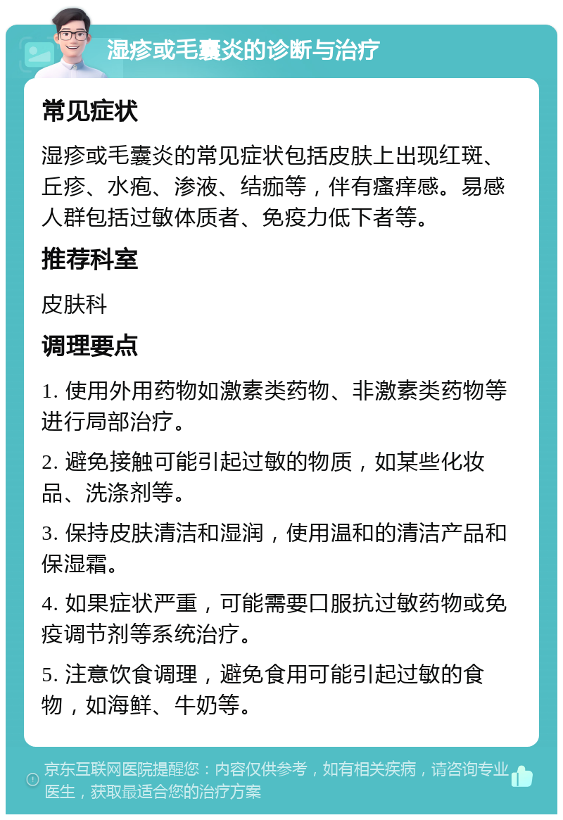 湿疹或毛囊炎的诊断与治疗 常见症状 湿疹或毛囊炎的常见症状包括皮肤上出现红斑、丘疹、水疱、渗液、结痂等，伴有瘙痒感。易感人群包括过敏体质者、免疫力低下者等。 推荐科室 皮肤科 调理要点 1. 使用外用药物如激素类药物、非激素类药物等进行局部治疗。 2. 避免接触可能引起过敏的物质，如某些化妆品、洗涤剂等。 3. 保持皮肤清洁和湿润，使用温和的清洁产品和保湿霜。 4. 如果症状严重，可能需要口服抗过敏药物或免疫调节剂等系统治疗。 5. 注意饮食调理，避免食用可能引起过敏的食物，如海鲜、牛奶等。